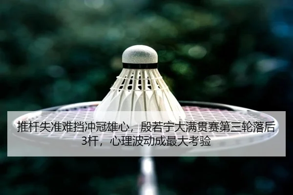 推杆失准难挡冲冠雄心，殷若宁大满贯赛第三轮落后3杆，心理波动成最大考验